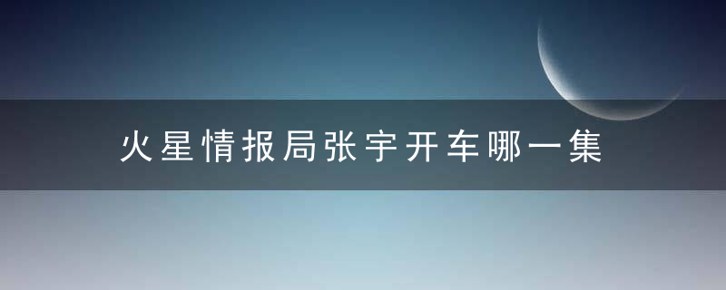 火星情报局张宇开车哪一集 火星情报局第几期有张宇